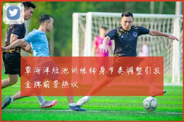 覃海洋短池训练转身节奏调整引发金牌前景热议