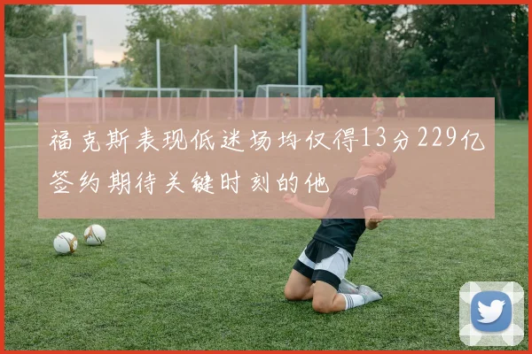 福克斯表现低迷场均仅得13分229亿签约期待关键时刻的他
